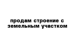 продам строение с земельным участком